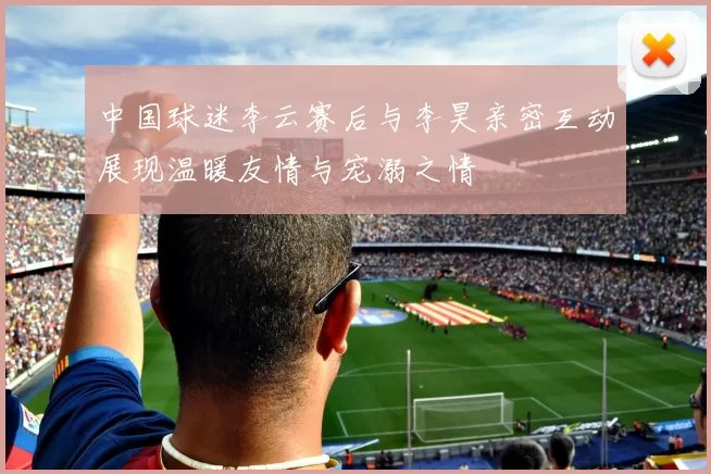 中国球迷李云赛后与李昊亲密互动展现温暖友情与宠溺之情