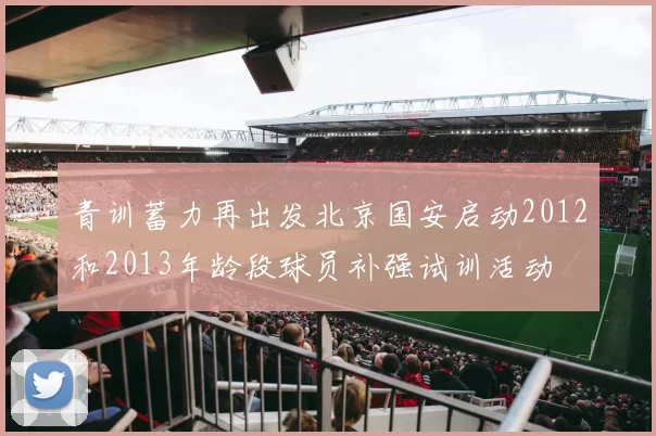 青训蓄力再出发北京国安启动2012和2013年龄段球员补强试训活动
