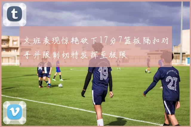文班表现惊艳砍下17分7篮板隔扣对手并限制切特发挥至极限