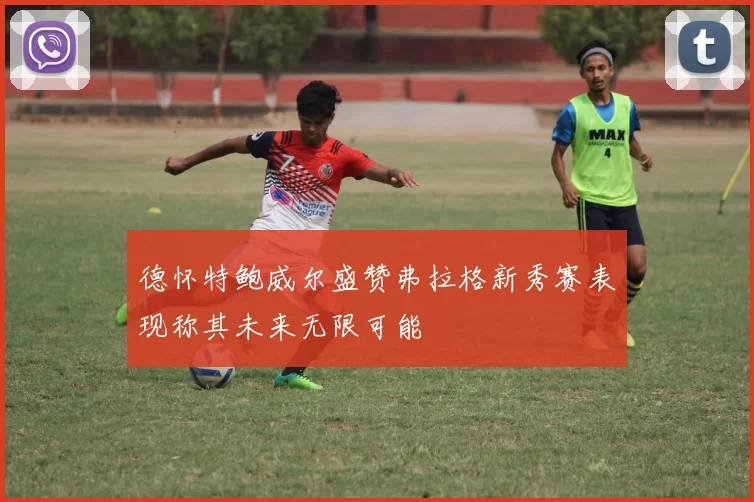 德怀特鲍威尔盛赞弗拉格新秀赛表现称其未来无限可能