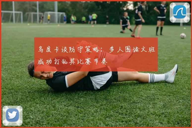 乌度卡谈防守策略：多人围堵文班成功打乱其比赛节奏