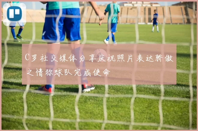 C罗社交媒体分享庆祝照片表达骄傲之情称球队完成使命
