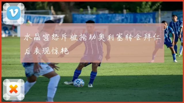 水晶宫怒斥被抢劫奥利塞转会拜仁后表现惊艳