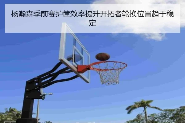杨瀚森季前赛护筐效率提升开拓者轮换位置趋于稳定 | xingkong.com